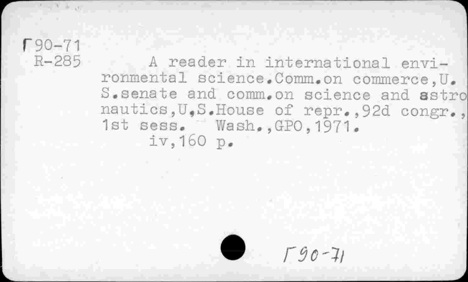 ﻿r90-71
R-285	A reader in international envi-
ronmental science.Comm.on commerce,U. S.senate and comm.on science and astro nautics,U,S.House of repr.,92d congr., 1st sess. Wash.,GPO,1971.
iv,!60 p.
rsc-ji